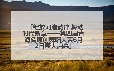 绽放河湟韵律 舞动时代新章——第四届青海省原创舞蹈大赛6月2日盛大启幕